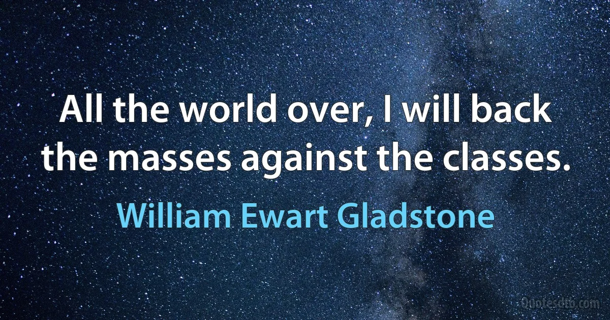 All the world over, I will back the masses against the classes. (William Ewart Gladstone)