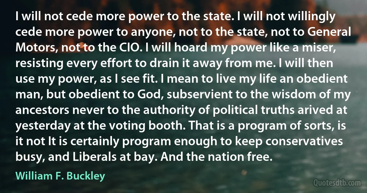 I will not cede more power to the state. I will not willingly cede more power to anyone, not to the state, not to General Motors, not to the CIO. I will hoard my power like a miser, resisting every effort to drain it away from me. I will then use my power, as I see fit. I mean to live my life an obedient man, but obedient to God, subservient to the wisdom of my ancestors never to the authority of political truths arived at yesterday at the voting booth. That is a program of sorts, is it not It is certainly program enough to keep conservatives busy, and Liberals at bay. And the nation free. (William F. Buckley)