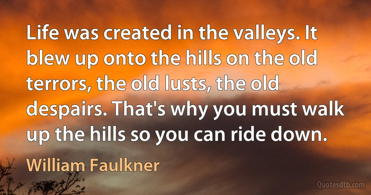 Life was created in the valleys. It blew up onto the hills on the old terrors, the old lusts, the old despairs. That's why you must walk up the hills so you can ride down. (William Faulkner)