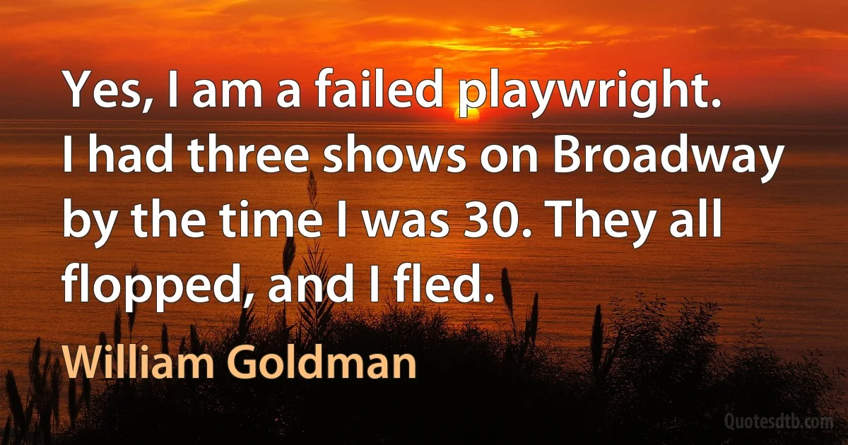 Yes, I am a failed playwright. I had three shows on Broadway by the time I was 30. They all flopped, and I fled. (William Goldman)