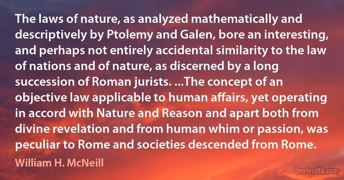 The laws of nature, as analyzed mathematically and descriptively by Ptolemy and Galen, bore an interesting, and perhaps not entirely accidental similarity to the law of nations and of nature, as discerned by a long succession of Roman jurists. ...The concept of an objective law applicable to human affairs, yet operating in accord with Nature and Reason and apart both from divine revelation and from human whim or passion, was peculiar to Rome and societies descended from Rome. (William H. McNeill)