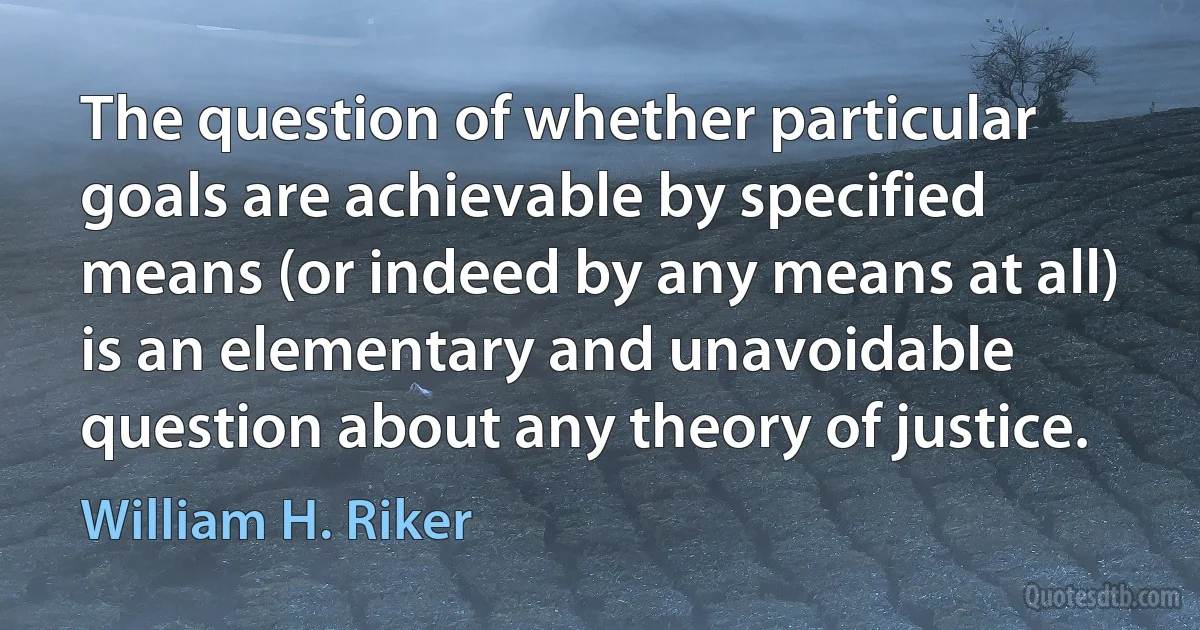 The question of whether particular goals are achievable by specified means (or indeed by any means at all) is an elementary and unavoidable question about any theory of justice. (William H. Riker)