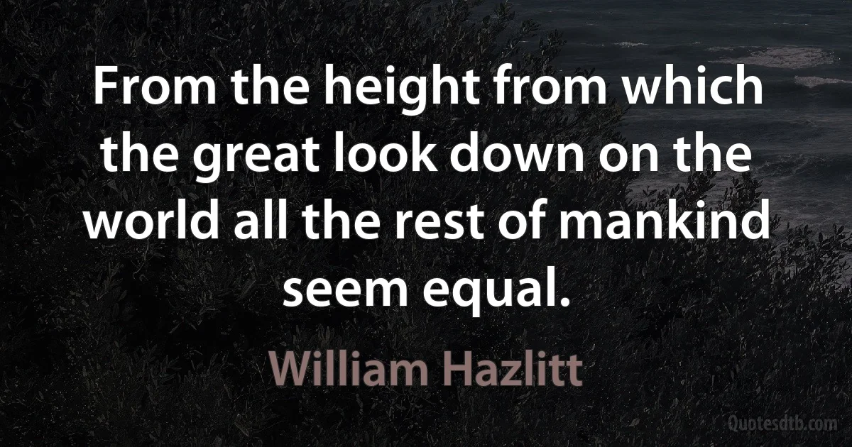 From the height from which the great look down on the world all the rest of mankind seem equal. (William Hazlitt)