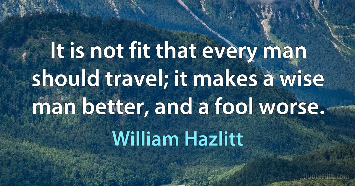 It is not fit that every man should travel; it makes a wise man better, and a fool worse. (William Hazlitt)