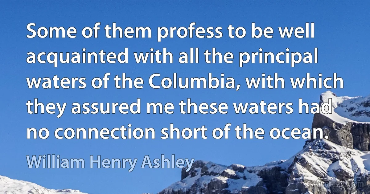 Some of them profess to be well acquainted with all the principal waters of the Columbia, with which they assured me these waters had no connection short of the ocean. (William Henry Ashley)