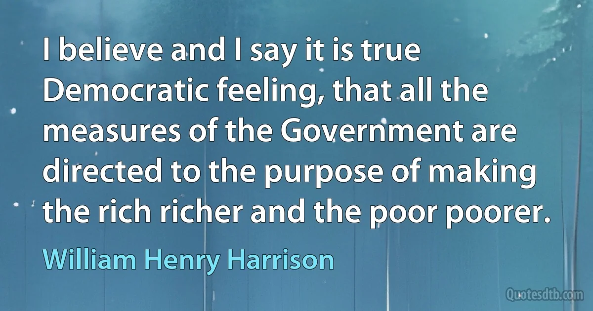 I believe and I say it is true Democratic feeling, that all the measures of the Government are directed to the purpose of making the rich richer and the poor poorer. (William Henry Harrison)