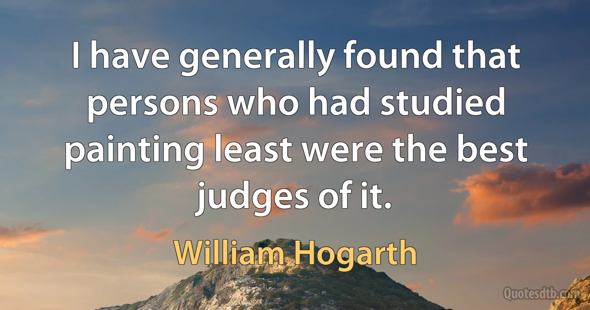 I have generally found that persons who had studied painting least were the best judges of it. (William Hogarth)