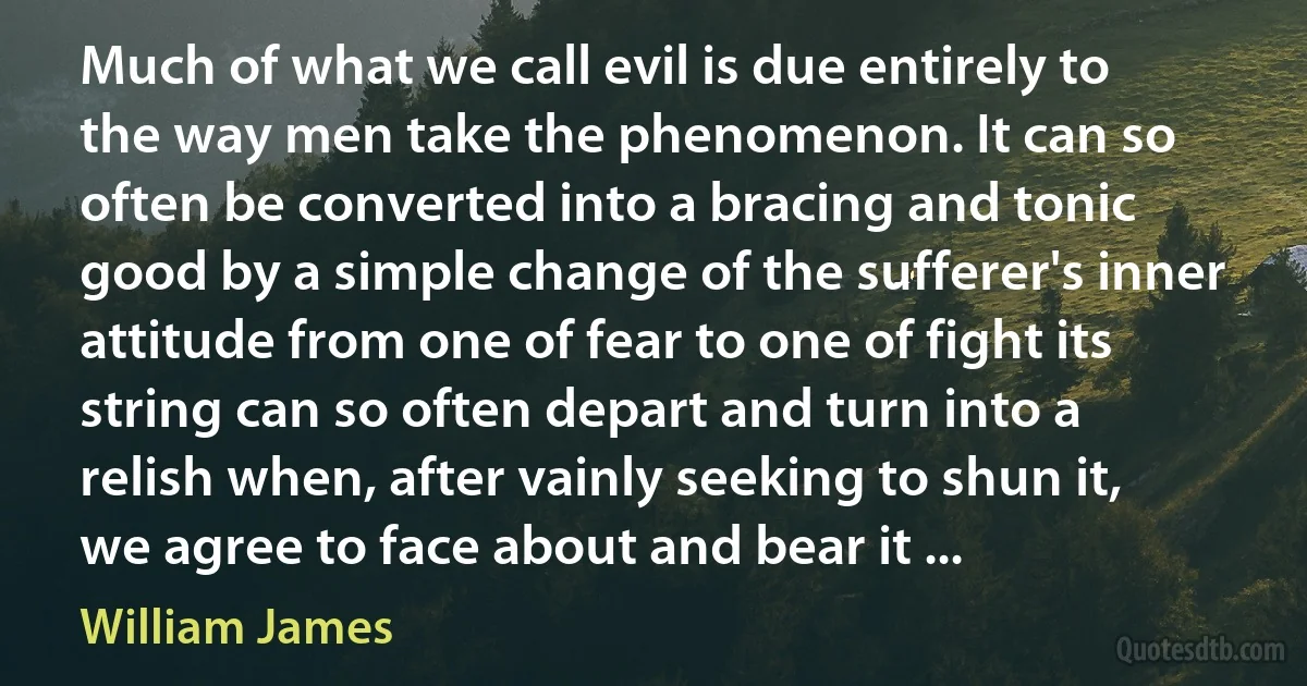 Much of what we call evil is due entirely to the way men take the phenomenon. It can so often be converted into a bracing and tonic good by a simple change of the sufferer's inner attitude from one of fear to one of fight its string can so often depart and turn into a relish when, after vainly seeking to shun it, we agree to face about and bear it ... (William James)