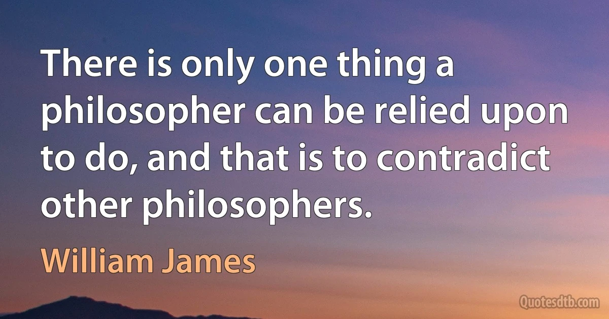 There is only one thing a philosopher can be relied upon to do, and that is to contradict other philosophers. (William James)