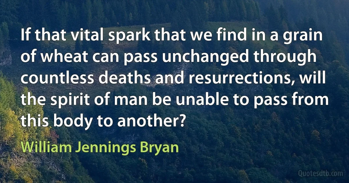 If that vital spark that we find in a grain of wheat can pass unchanged through countless deaths and resurrections, will the spirit of man be unable to pass from this body to another? (William Jennings Bryan)