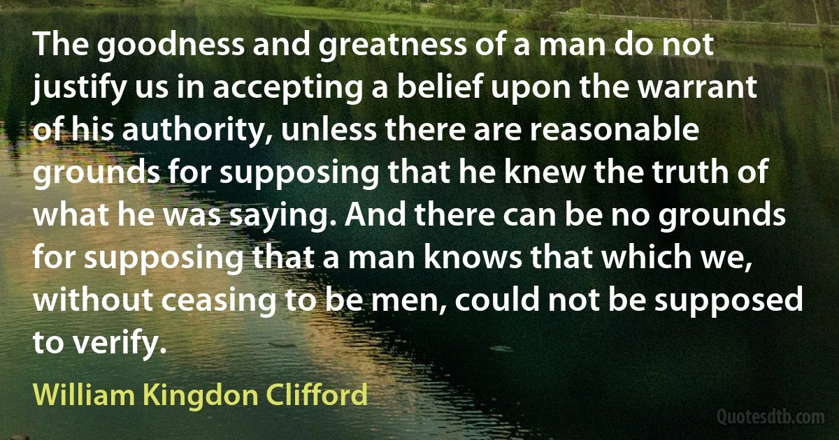 The goodness and greatness of a man do not justify us in accepting a belief upon the warrant of his authority, unless there are reasonable grounds for supposing that he knew the truth of what he was saying. And there can be no grounds for supposing that a man knows that which we, without ceasing to be men, could not be supposed to verify. (William Kingdon Clifford)