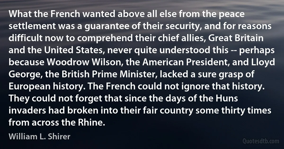 What the French wanted above all else from the peace settlement was a guarantee of their security, and for reasons difficult now to comprehend their chief allies, Great Britain and the United States, never quite understood this -- perhaps because Woodrow Wilson, the American President, and Lloyd George, the British Prime Minister, lacked a sure grasp of European history. The French could not ignore that history. They could not forget that since the days of the Huns invaders had broken into their fair country some thirty times from across the Rhine. (William L. Shirer)