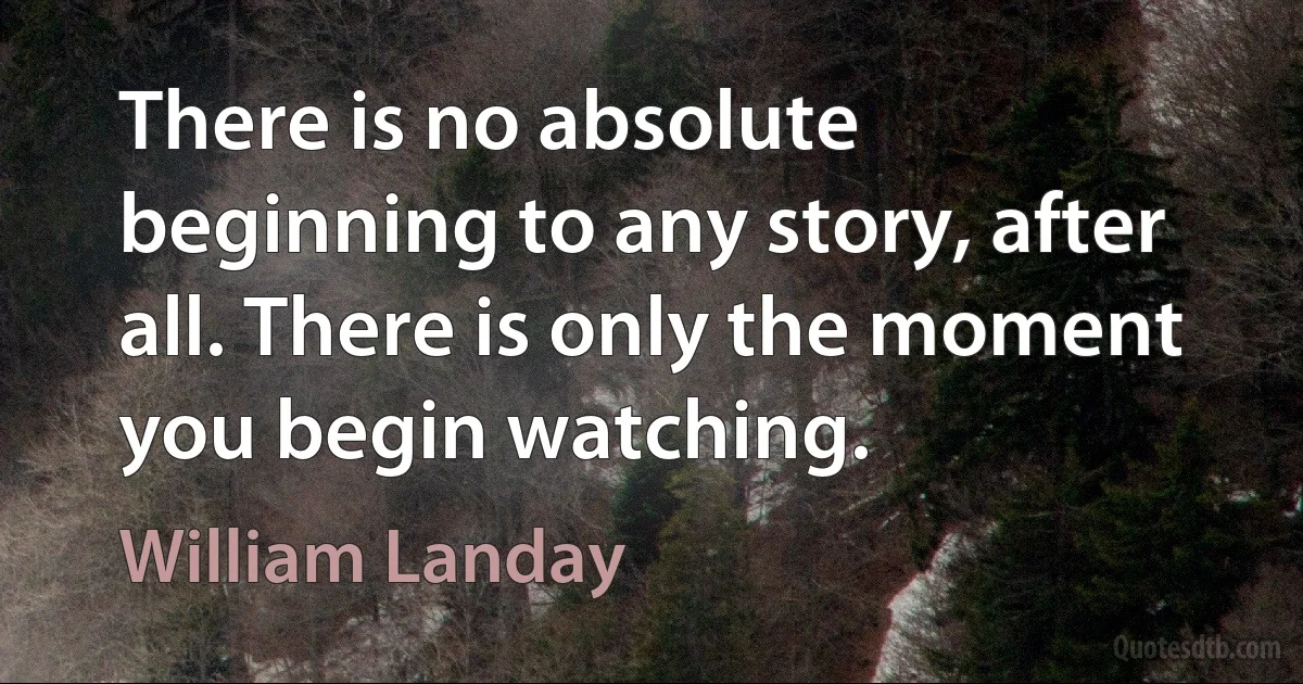 There is no absolute beginning to any story, after all. There is only the moment you begin watching. (William Landay)