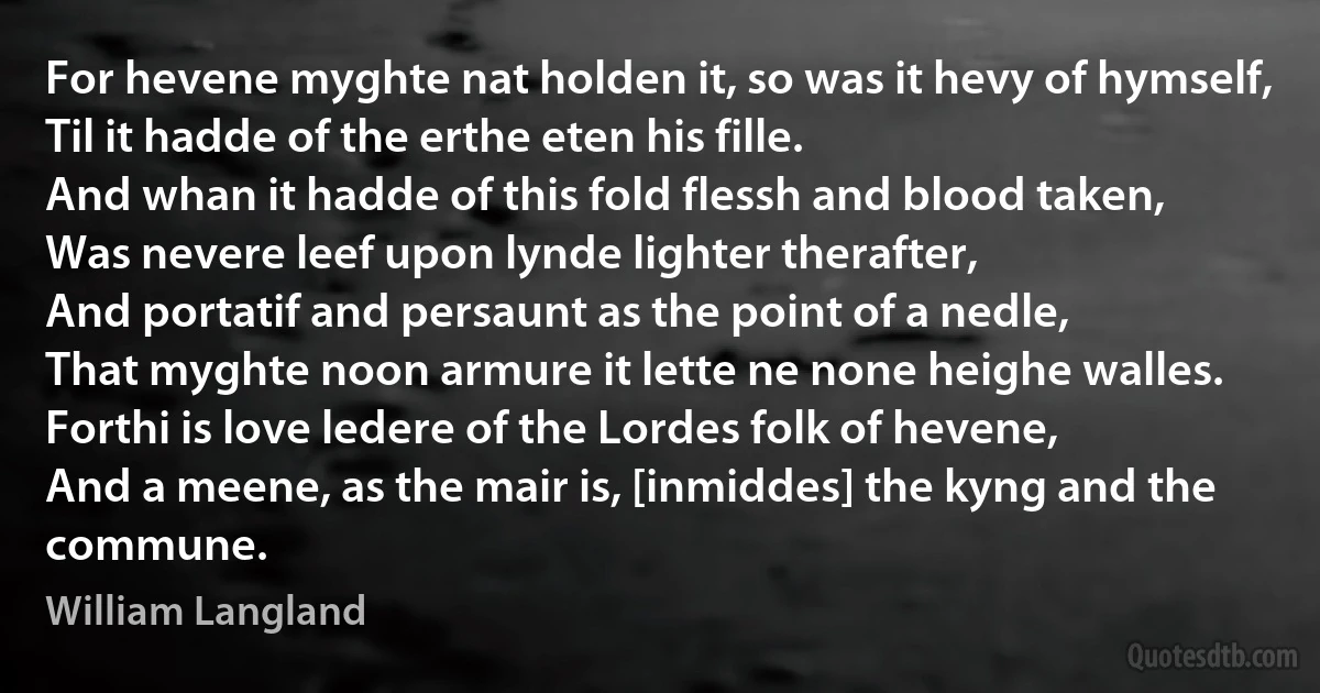 For hevene myghte nat holden it, so was it hevy of hymself,
Til it hadde of the erthe eten his fille.
And whan it hadde of this fold flessh and blood taken,
Was nevere leef upon lynde lighter therafter,
And portatif and persaunt as the point of a nedle,
That myghte noon armure it lette ne none heighe walles.
Forthi is love ledere of the Lordes folk of hevene,
And a meene, as the mair is, [inmiddes] the kyng and the commune. (William Langland)