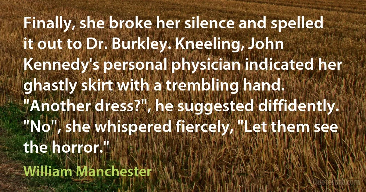 Finally, she broke her silence and spelled it out to Dr. Burkley. Kneeling, John Kennedy's personal physician indicated her ghastly skirt with a trembling hand. "Another dress?", he suggested diffidently.
"No", she whispered fiercely, "Let them see the horror." (William Manchester)