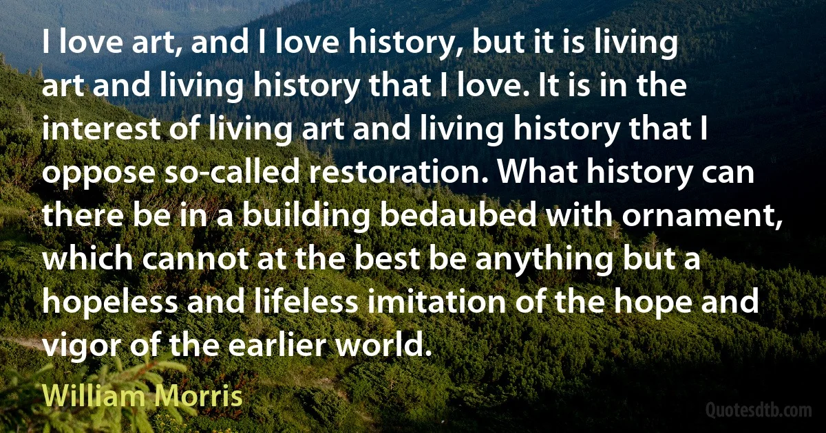 I love art, and I love history, but it is living art and living history that I love. It is in the interest of living art and living history that I oppose so-called restoration. What history can there be in a building bedaubed with ornament, which cannot at the best be anything but a hopeless and lifeless imitation of the hope and vigor of the earlier world. (William Morris)