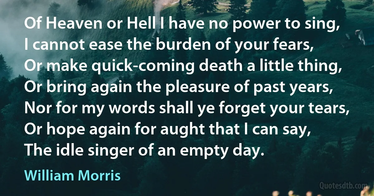 Of Heaven or Hell I have no power to sing,
I cannot ease the burden of your fears,
Or make quick-coming death a little thing,
Or bring again the pleasure of past years,
Nor for my words shall ye forget your tears,
Or hope again for aught that I can say,
The idle singer of an empty day. (William Morris)