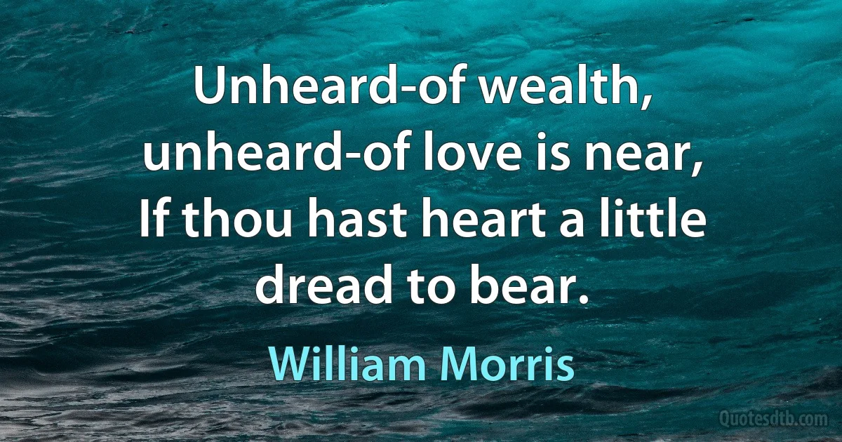 Unheard-of wealth, unheard-of love is near,
If thou hast heart a little dread to bear. (William Morris)