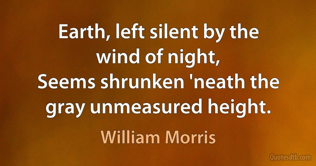 Earth, left silent by the wind of night,
Seems shrunken 'neath the gray unmeasured height. (William Morris)