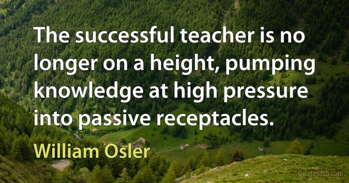 The successful teacher is no longer on a height, pumping knowledge at high pressure into passive receptacles. (William Osler)