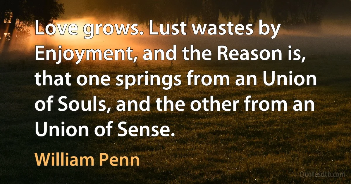 Love grows. Lust wastes by Enjoyment, and the Reason is, that one springs from an Union of Souls, and the other from an Union of Sense. (William Penn)