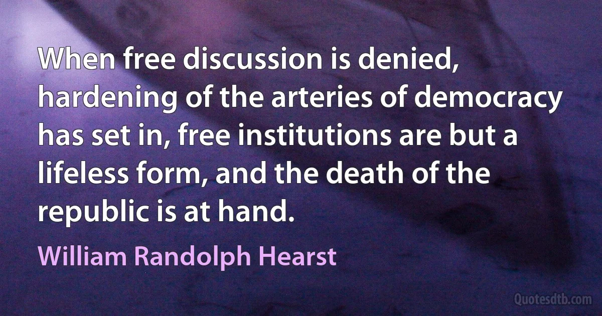 When free discussion is denied, hardening of the arteries of democracy has set in, free institutions are but a lifeless form, and the death of the republic is at hand. (William Randolph Hearst)