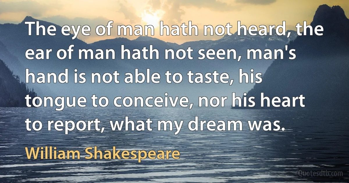 The eye of man hath not heard, the ear of man hath not seen, man's hand is not able to taste, his tongue to conceive, nor his heart to report, what my dream was. (William Shakespeare)