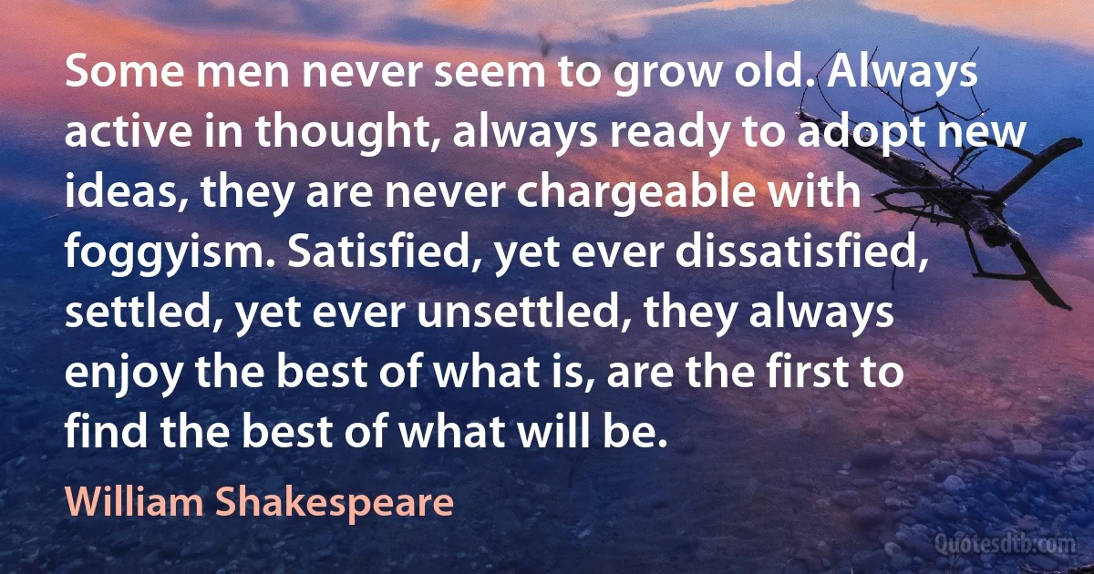 Some men never seem to grow old. Always active in thought, always ready to adopt new ideas, they are never chargeable with foggyism. Satisfied, yet ever dissatisfied, settled, yet ever unsettled, they always enjoy the best of what is, are the first to find the best of what will be. (William Shakespeare)