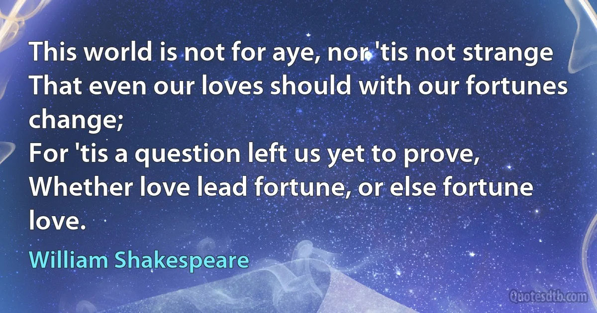 This world is not for aye, nor 'tis not strange
That even our loves should with our fortunes change;
For 'tis a question left us yet to prove,
Whether love lead fortune, or else fortune love. (William Shakespeare)