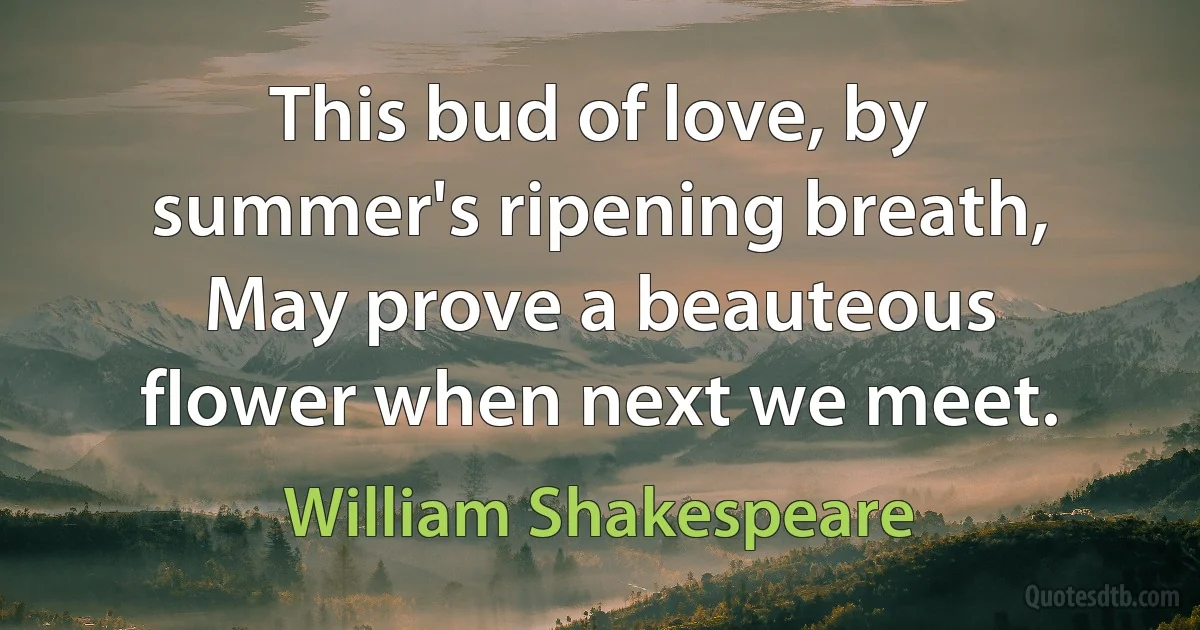 This bud of love, by summer's ripening breath, May prove a beauteous flower when next we meet. (William Shakespeare)