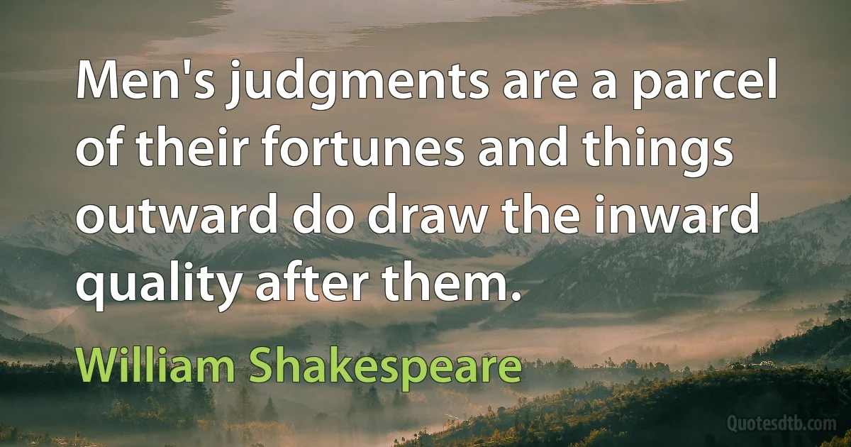 Men's judgments are a parcel of their fortunes and things outward do draw the inward quality after them. (William Shakespeare)