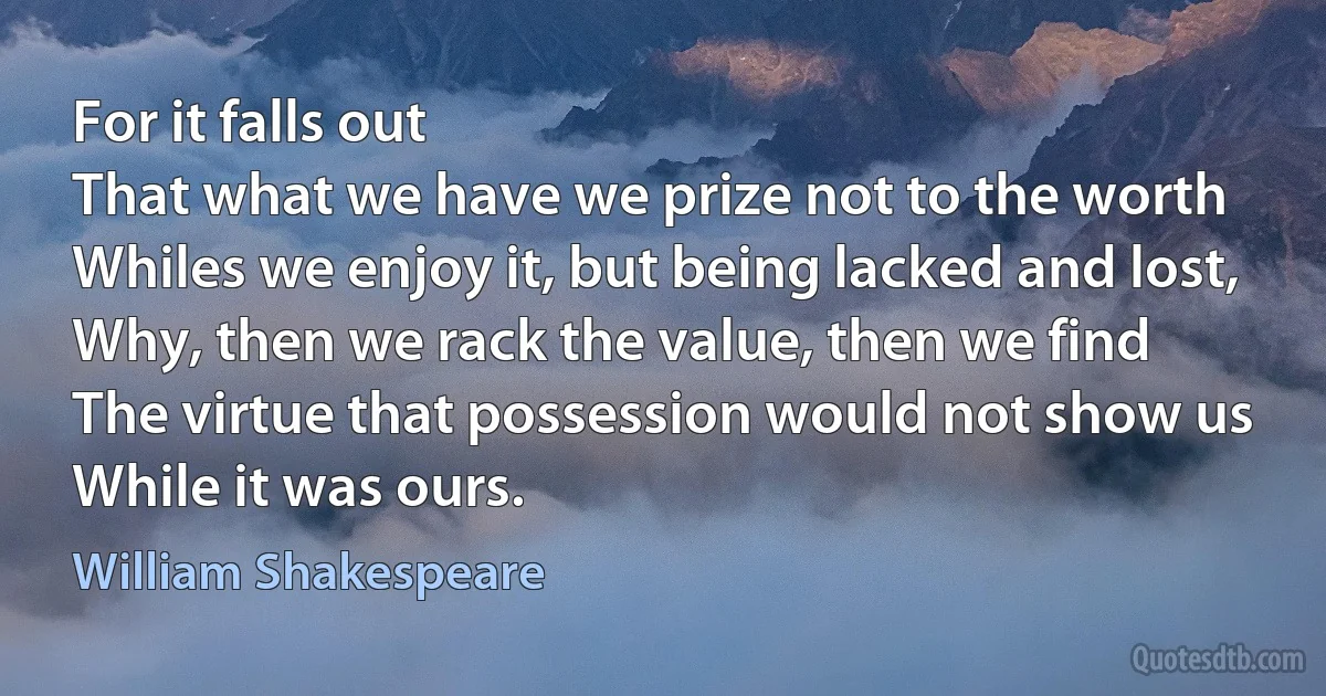 For it falls out
That what we have we prize not to the worth
Whiles we enjoy it, but being lacked and lost,
Why, then we rack the value, then we find
The virtue that possession would not show us
While it was ours. (William Shakespeare)