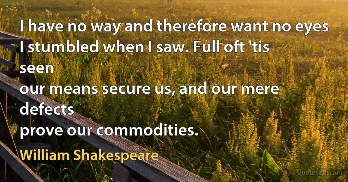 I have no way and therefore want no eyes
I stumbled when I saw. Full oft 'tis seen
our means secure us, and our mere defects
prove our commodities. (William Shakespeare)