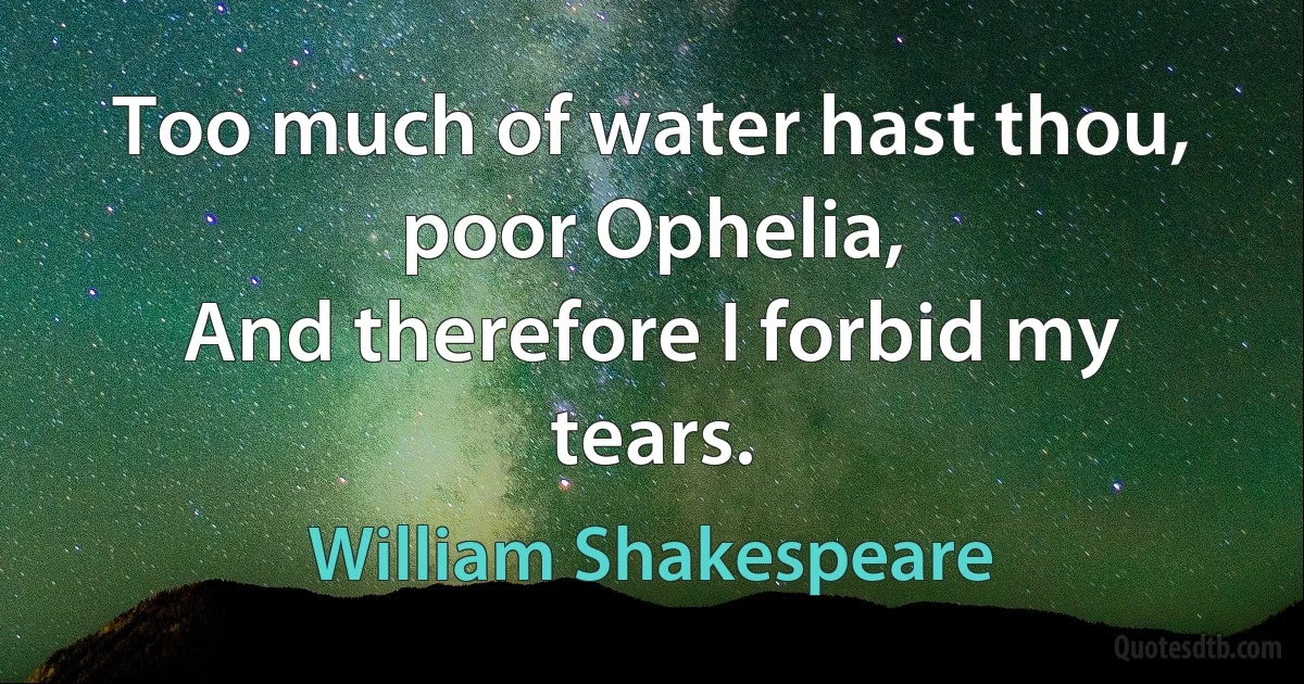 Too much of water hast thou, poor Ophelia,
And therefore I forbid my tears. (William Shakespeare)