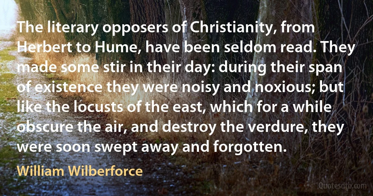 The literary opposers of Christianity, from Herbert to Hume, have been seldom read. They made some stir in their day: during their span of existence they were noisy and noxious; but like the locusts of the east, which for a while obscure the air, and destroy the verdure, they were soon swept away and forgotten. (William Wilberforce)