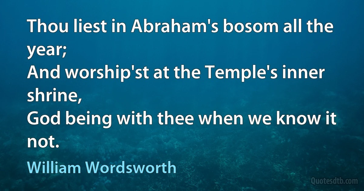 Thou liest in Abraham's bosom all the year;
And worship'st at the Temple's inner shrine,
God being with thee when we know it not. (William Wordsworth)