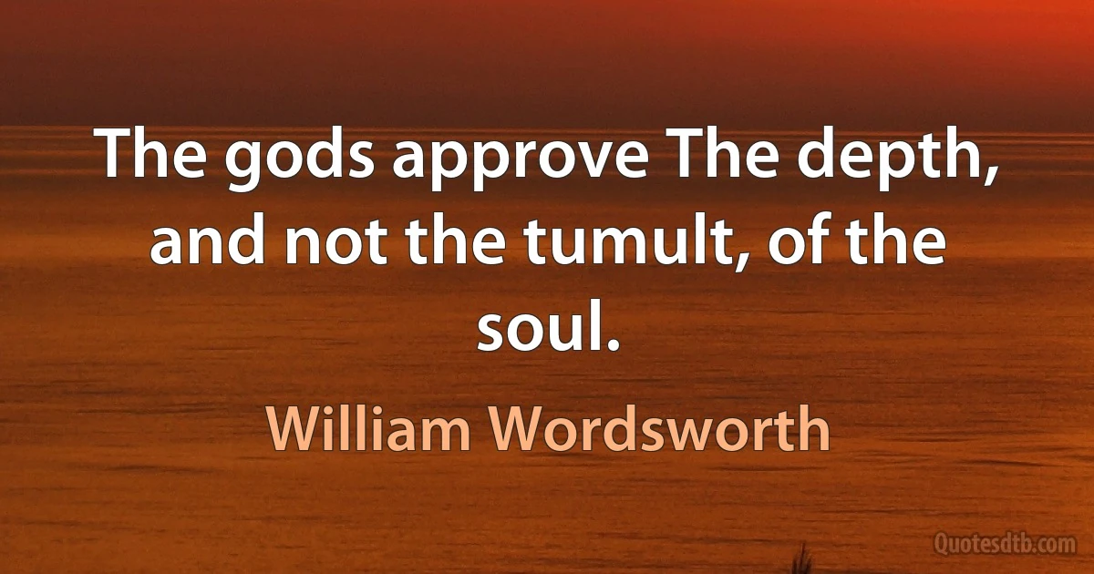 The gods approve The depth, and not the tumult, of the soul. (William Wordsworth)