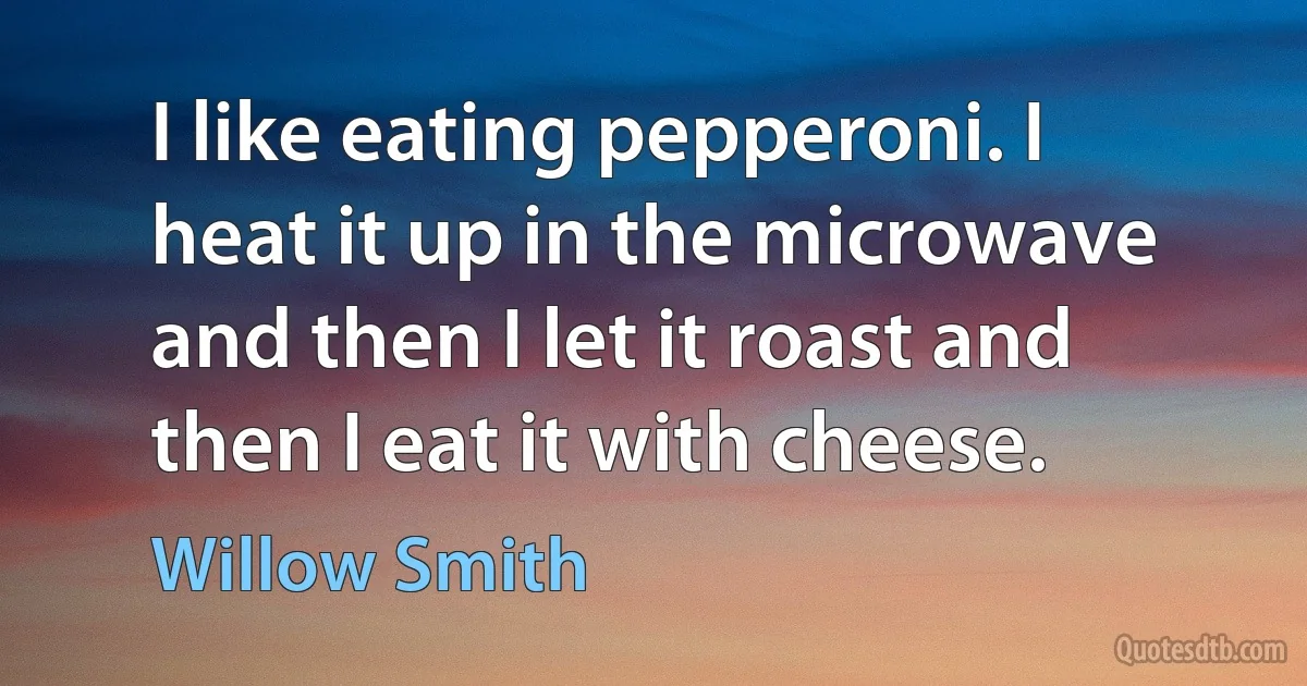 I like eating pepperoni. I heat it up in the microwave and then I let it roast and then I eat it with cheese. (Willow Smith)