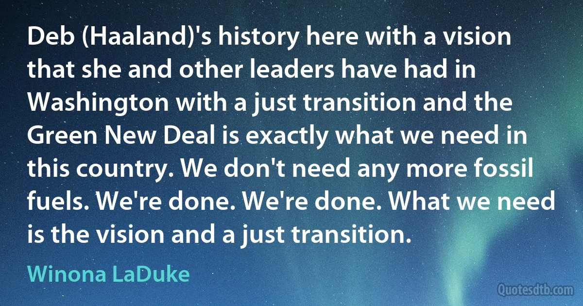 Deb (Haaland)'s history here with a vision that she and other leaders have had in Washington with a just transition and the Green New Deal is exactly what we need in this country. We don't need any more fossil fuels. We're done. We're done. What we need is the vision and a just transition. (Winona LaDuke)