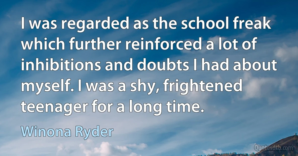 I was regarded as the school freak which further reinforced a lot of inhibitions and doubts I had about myself. I was a shy, frightened teenager for a long time. (Winona Ryder)