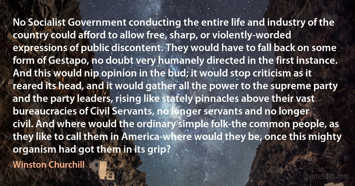 No Socialist Government conducting the entire life and industry of the country could afford to allow free, sharp, or violently-worded expressions of public discontent. They would have to fall back on some form of Gestapo, no doubt very humanely directed in the first instance. And this would nip opinion in the bud; it would stop criticism as it reared its head, and it would gather all the power to the supreme party and the party leaders, rising like stately pinnacles above their vast bureaucracies of Civil Servants, no longer servants and no longer civil. And where would the ordinary simple folk-the common people, as they like to call them in America-where would they be, once this mighty organism had got them in its grip? (Winston Churchill)