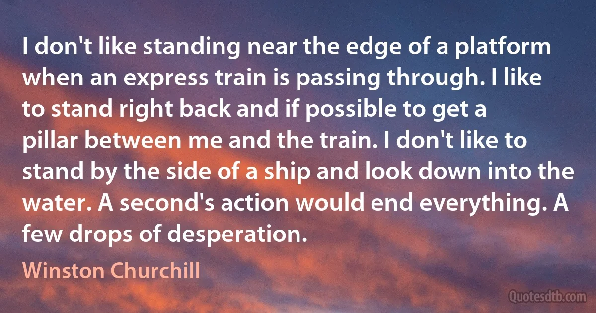 I don't like standing near the edge of a platform when an express train is passing through. I like to stand right back and if possible to get a pillar between me and the train. I don't like to stand by the side of a ship and look down into the water. A second's action would end everything. A few drops of desperation. (Winston Churchill)