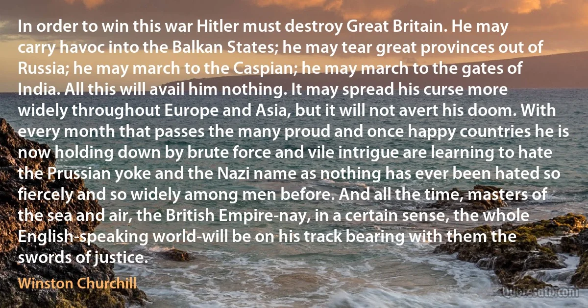 In order to win this war Hitler must destroy Great Britain. He may carry havoc into the Balkan States; he may tear great provinces out of Russia; he may march to the Caspian; he may march to the gates of India. All this will avail him nothing. It may spread his curse more widely throughout Europe and Asia, but it will not avert his doom. With every month that passes the many proud and once happy countries he is now holding down by brute force and vile intrigue are learning to hate the Prussian yoke and the Nazi name as nothing has ever been hated so fiercely and so widely among men before. And all the time, masters of the sea and air, the British Empire-nay, in a certain sense, the whole English-speaking world-will be on his track bearing with them the swords of justice. (Winston Churchill)