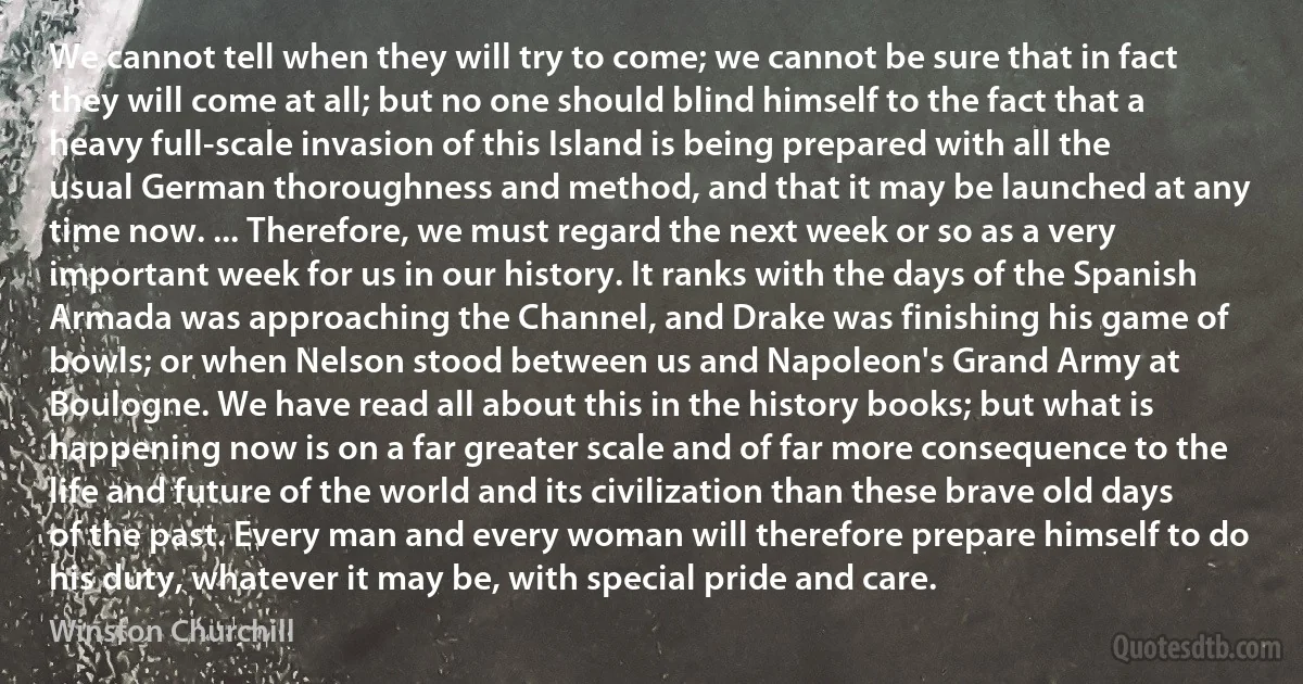 We cannot tell when they will try to come; we cannot be sure that in fact they will come at all; but no one should blind himself to the fact that a heavy full-scale invasion of this Island is being prepared with all the usual German thoroughness and method, and that it may be launched at any time now. ... Therefore, we must regard the next week or so as a very important week for us in our history. It ranks with the days of the Spanish Armada was approaching the Channel, and Drake was finishing his game of bowls; or when Nelson stood between us and Napoleon's Grand Army at Boulogne. We have read all about this in the history books; but what is happening now is on a far greater scale and of far more consequence to the life and future of the world and its civilization than these brave old days of the past. Every man and every woman will therefore prepare himself to do his duty, whatever it may be, with special pride and care. (Winston Churchill)