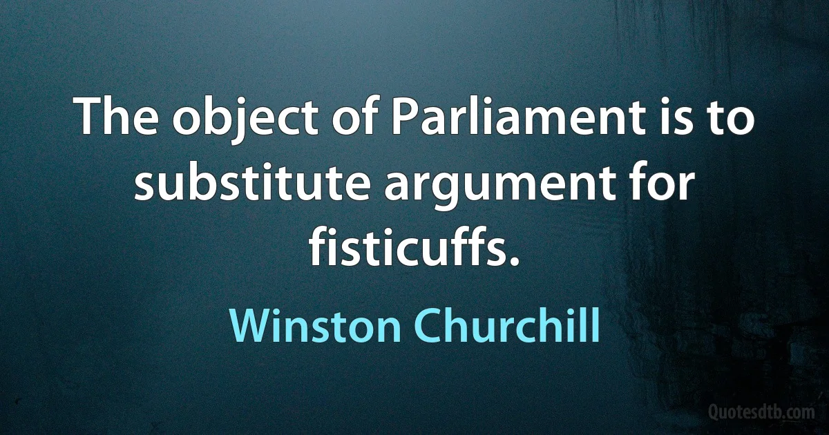 The object of Parliament is to substitute argument for fisticuffs. (Winston Churchill)