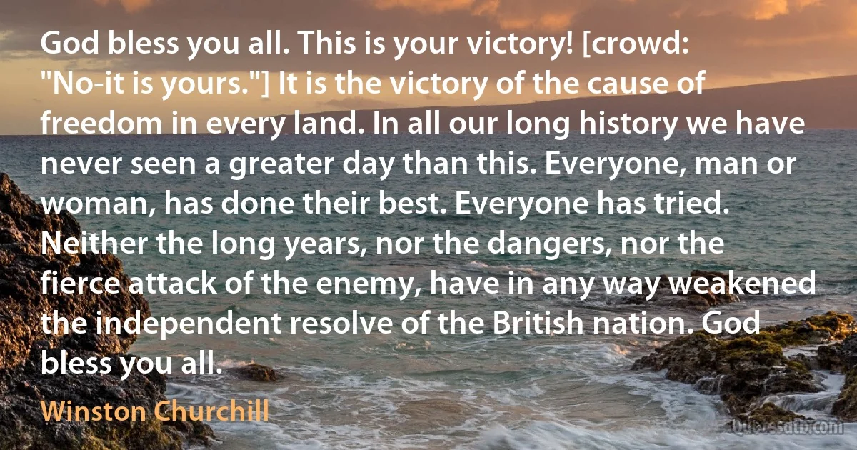 God bless you all. This is your victory! [crowd: "No-it is yours."] It is the victory of the cause of freedom in every land. In all our long history we have never seen a greater day than this. Everyone, man or woman, has done their best. Everyone has tried. Neither the long years, nor the dangers, nor the fierce attack of the enemy, have in any way weakened the independent resolve of the British nation. God bless you all. (Winston Churchill)