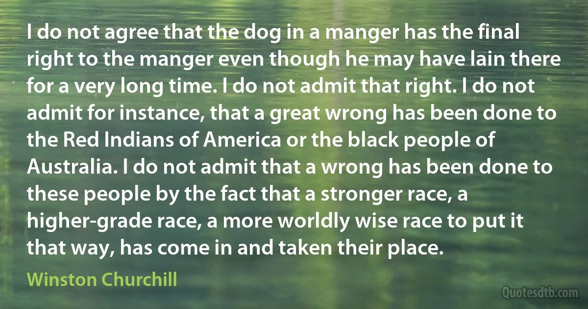 I do not agree that the dog in a manger has the final right to the manger even though he may have lain there for a very long time. I do not admit that right. I do not admit for instance, that a great wrong has been done to the Red Indians of America or the black people of Australia. I do not admit that a wrong has been done to these people by the fact that a stronger race, a higher-grade race, a more worldly wise race to put it that way, has come in and taken their place. (Winston Churchill)