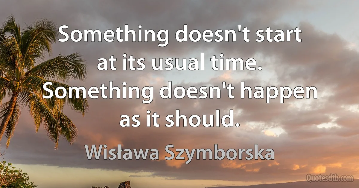 Something doesn't start
at its usual time.
Something doesn't happen
as it should. (Wisława Szymborska)