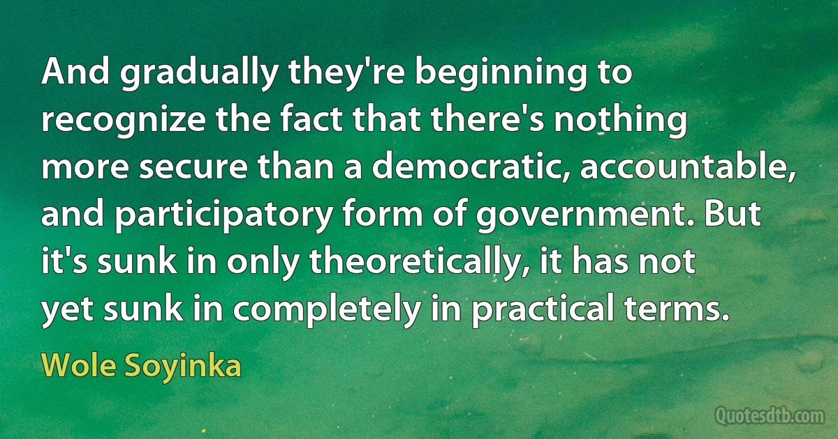 And gradually they're beginning to recognize the fact that there's nothing more secure than a democratic, accountable, and participatory form of government. But it's sunk in only theoretically, it has not yet sunk in completely in practical terms. (Wole Soyinka)