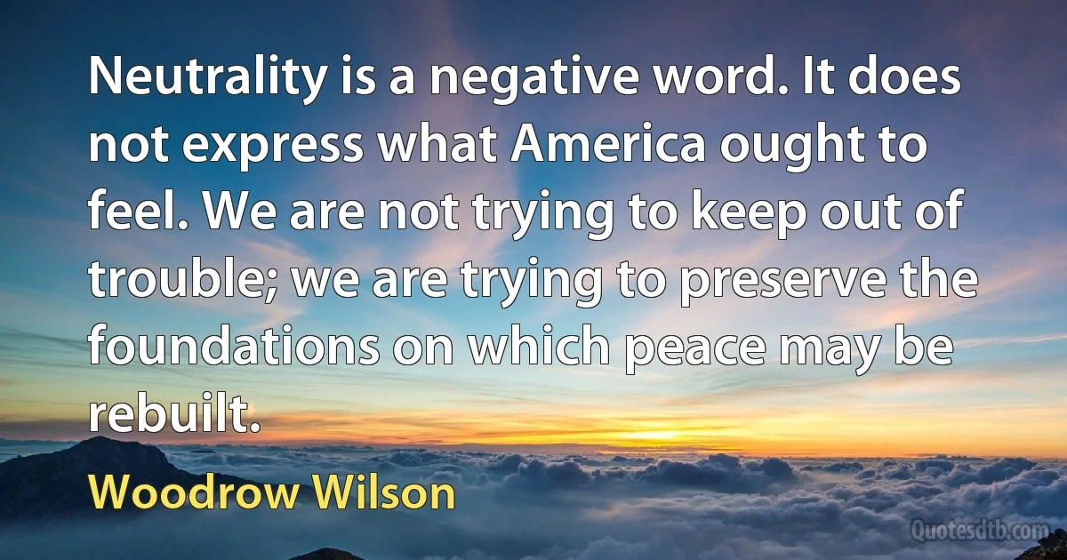 Neutrality is a negative word. It does not express what America ought to feel. We are not trying to keep out of trouble; we are trying to preserve the foundations on which peace may be rebuilt. (Woodrow Wilson)